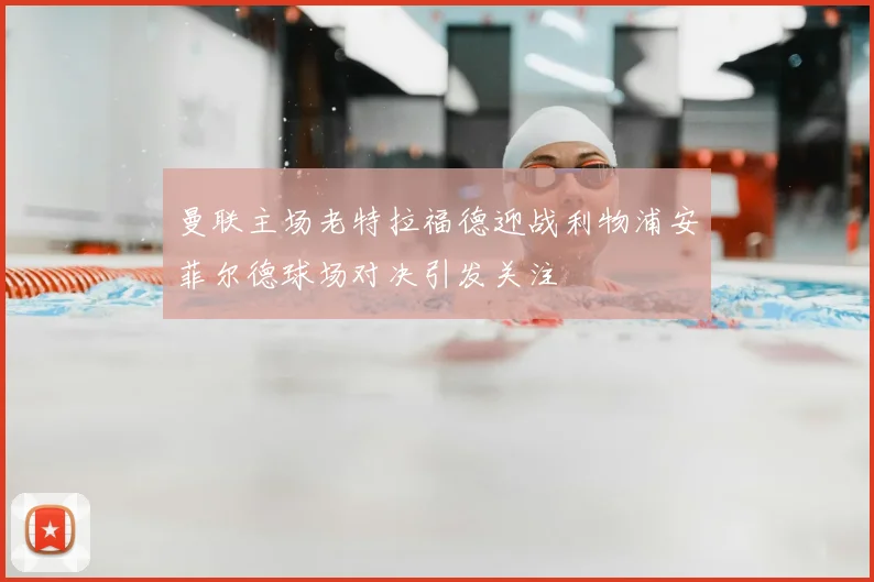 曼联主场老特拉福德迎战利物浦安菲尔德球场对决引发关注