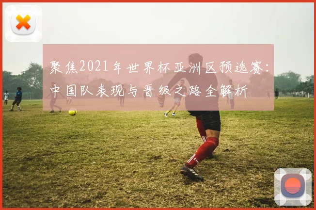 聚焦2021年世界杯亚洲区预选赛：中国队表现与晋级之路全解析