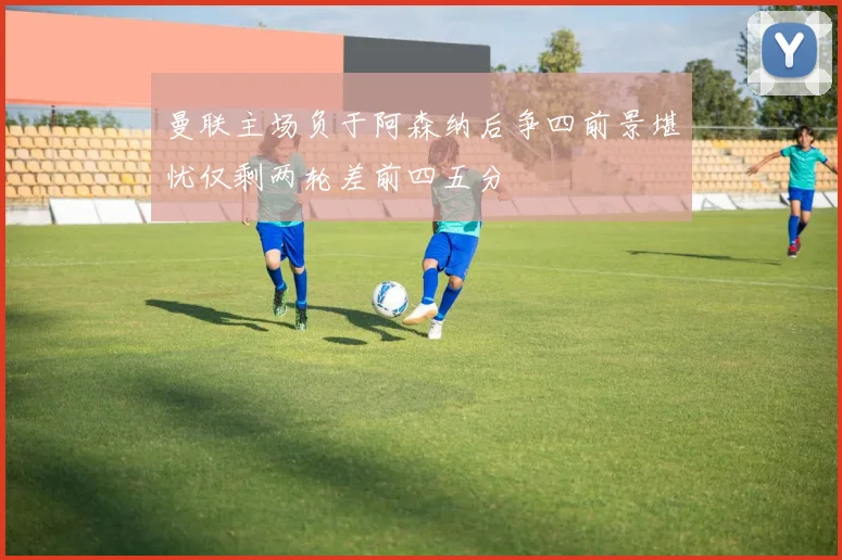 曼联主场负于阿森纳后争四前景堪忧仅剩两轮差前四五分