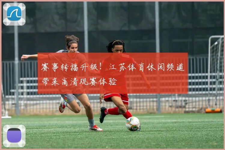 赛事转播升级！江苏体育休闲频道带来高清观赛体验