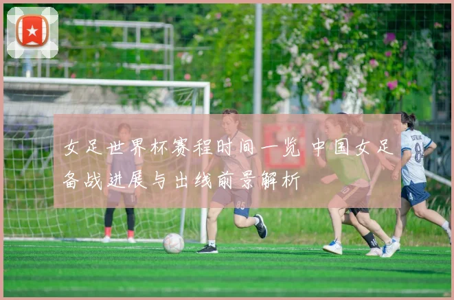 女足世界杯赛程时间一览 中国女足备战进展与出线前景解析
