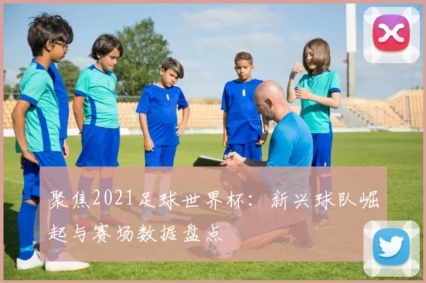 聚焦2021足球世界杯：新兴球队崛起与赛场数据盘点