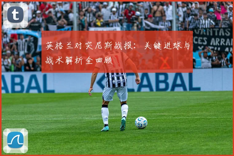 英格兰对突尼斯战报：关键进球与战术解析全回顾