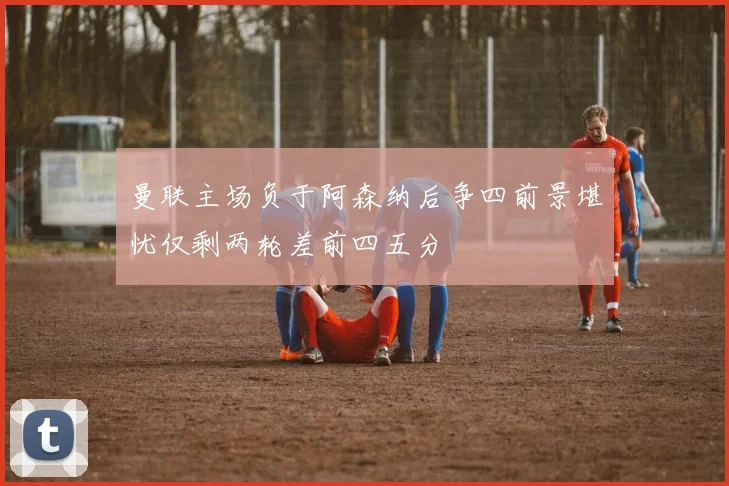 曼联主场负于阿森纳后争四前景堪忧仅剩两轮差前四五分